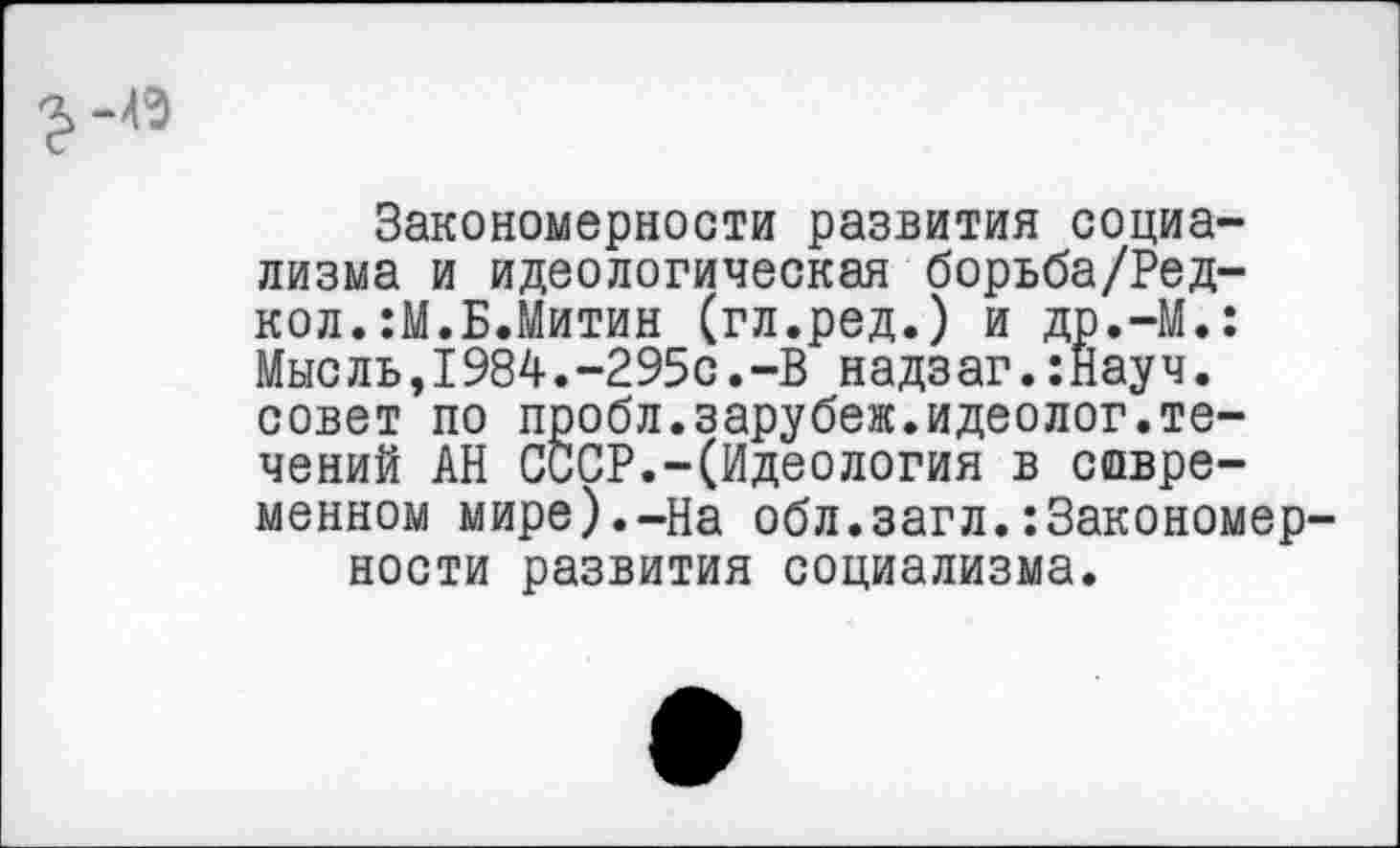 ﻿Закономерности развития социализма и идеологическая борьба/Ред-кол.:М.Б.Митин (гл.ред.) и др.-М.: Мыс ль,I984.-295с.-В надзаг.:Нау ч. совет по пробл.зарубеж.идеолог.те-чений АН СССР.-(Идеология в современном мире).-На обл.загл.:3акономер ности развития социализма.